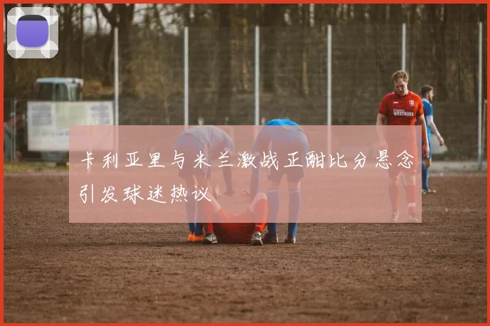 卡利亚里与米兰激战正酣比分悬念引发球迷热议