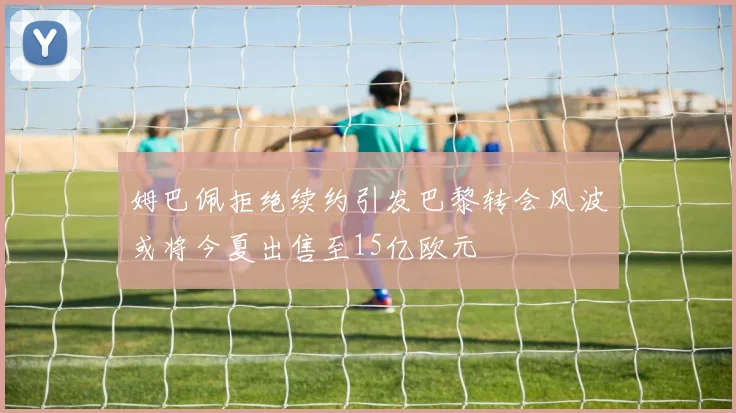 姆巴佩拒绝续约引发巴黎转会风波或将今夏出售至15亿欧元