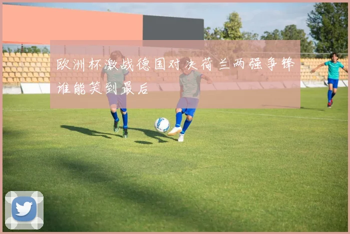 欧洲杯激战德国对决荷兰两强争锋谁能笑到最后