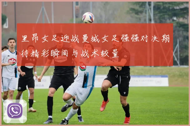 里昂女足迎战曼城女足强强对决期待精彩瞬间与战术较量