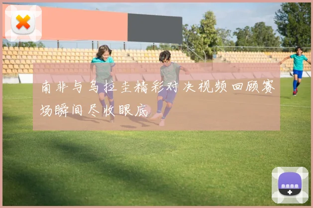 南非与乌拉圭精彩对决视频回顾赛场瞬间尽收眼底