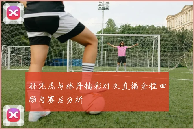 孙完虎与林丹精彩对决直播全程回顾与赛后分析