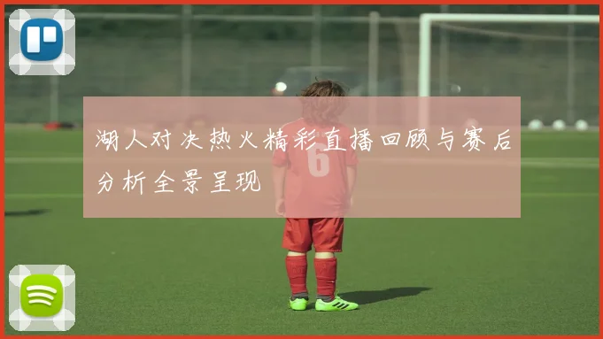 湖人对决热火精彩直播回顾与赛后分析全景呈现