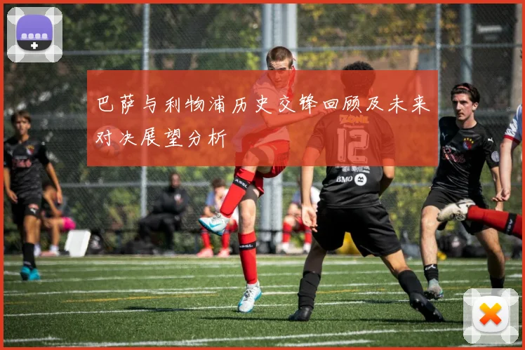 巴萨与利物浦历史交锋回顾及未来对决展望分析