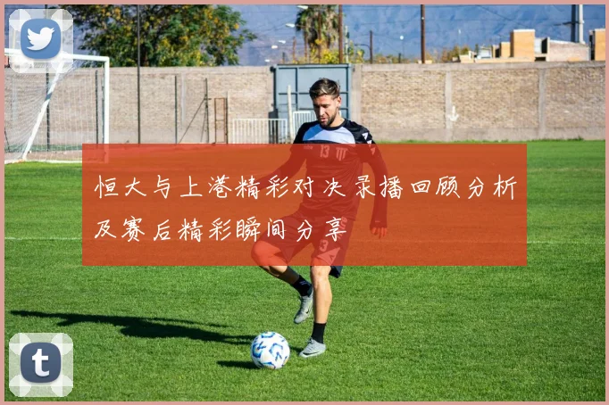 恒大与上港精彩对决录播回顾分析及赛后精彩瞬间分享