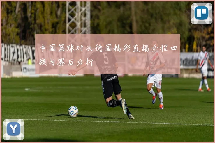 中国篮球对决德国精彩直播全程回顾与赛后分析
