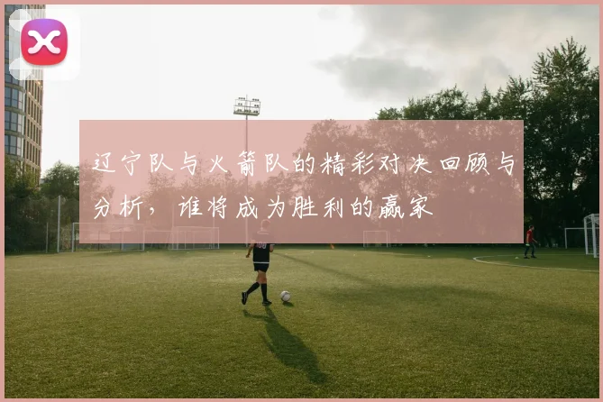 辽宁队与火箭队的精彩对决回顾与分析，谁将成为胜利的赢家