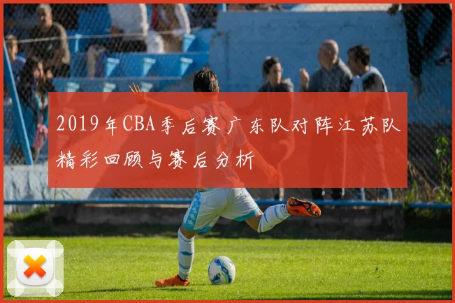 2019年CBA季后赛广东队对阵江苏队精彩回顾与赛后分析