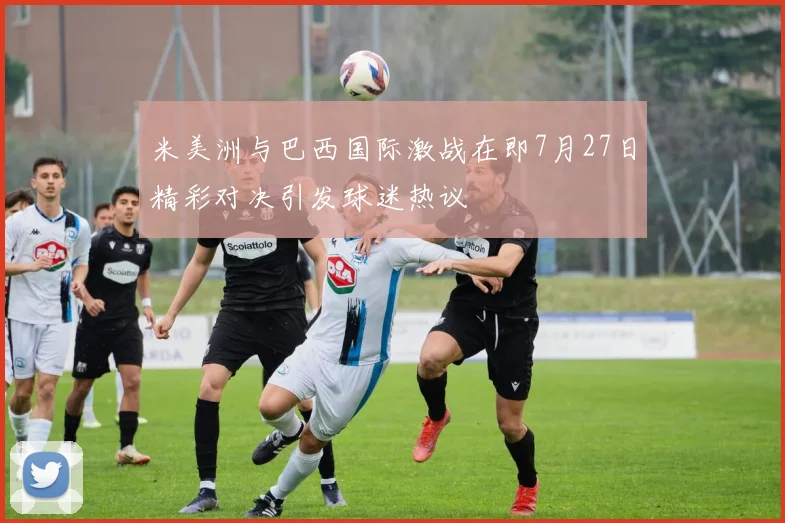 米美洲与巴西国际激战在即7月27日精彩对决引发球迷热议