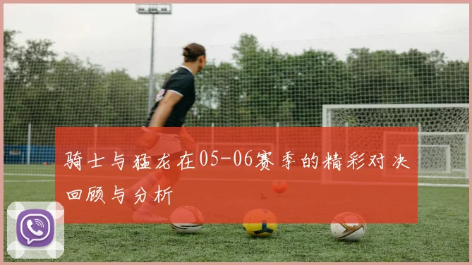 骑士与猛龙在05-06赛季的精彩对决回顾与分析