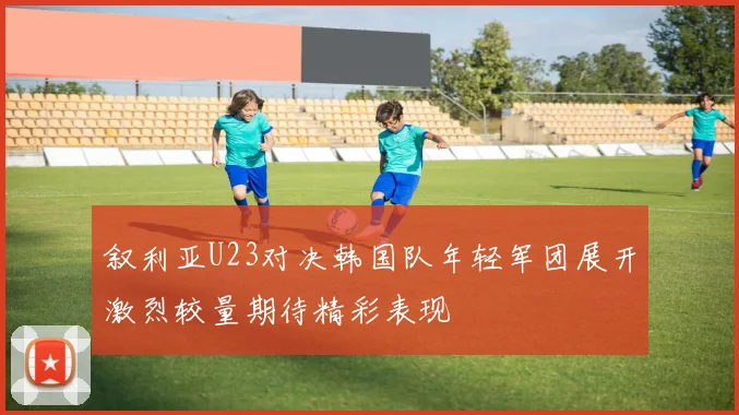 叙利亚U23对决韩国队年轻军团展开激烈较量期待精彩表现