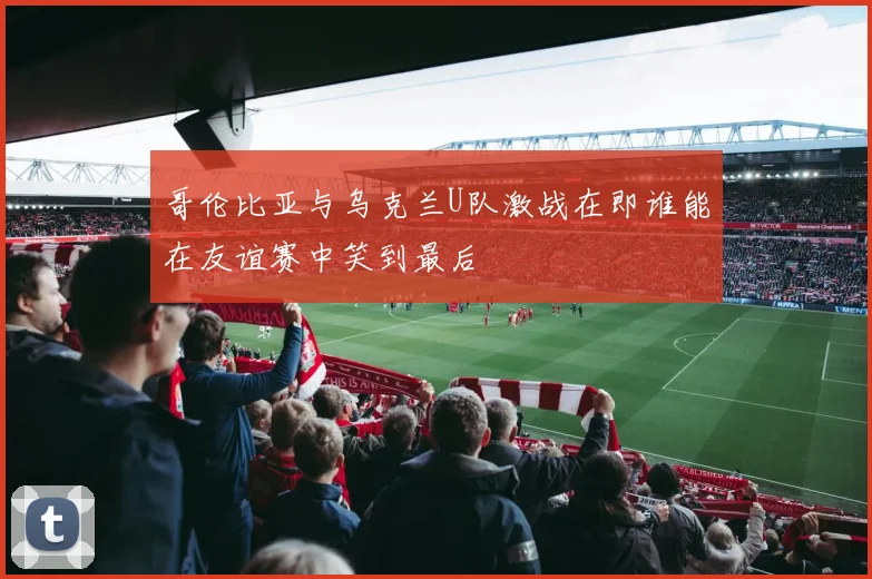 哥伦比亚与乌克兰U队激战在即谁能在友谊赛中笑到最后